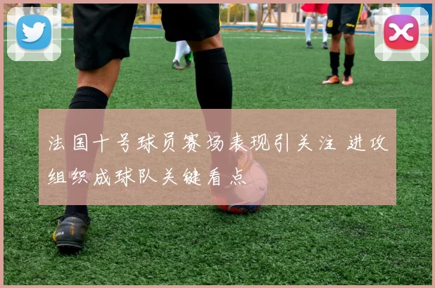 法国十号球员赛场表现引关注 进攻组织成球队关键看点