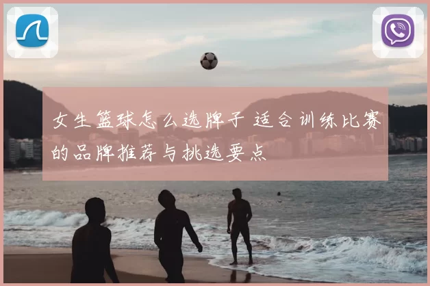 女生篮球怎么选牌子 适合训练比赛的品牌推荐与挑选要点