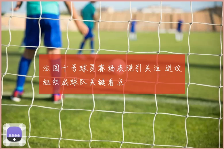 法国十号球员赛场表现引关注 进攻组织成球队关键看点