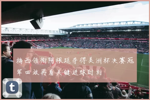 梅西领衔阿根廷夺得美洲杯决赛冠军回放再看关键进球时刻