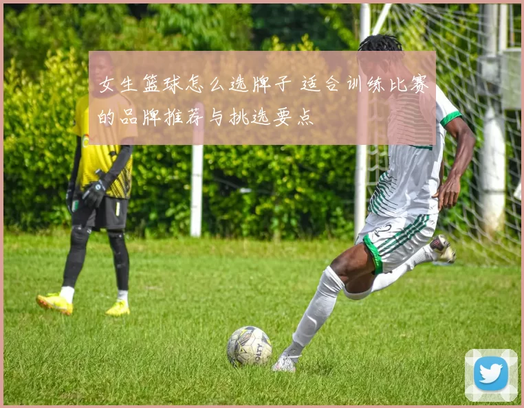 女生篮球怎么选牌子 适合训练比赛的品牌推荐与挑选要点