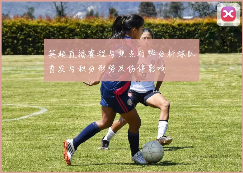 英超直播赛程与焦点对阵分析球队首发与积分形势及伤停影响