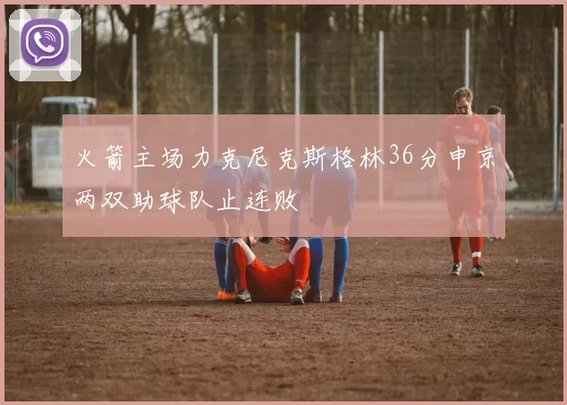 火箭主场力克尼克斯格林36分申京两双助球队止连败