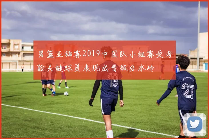 男篮亚锦赛2019中国队小组赛受考验关键球员表现成晋级分水岭