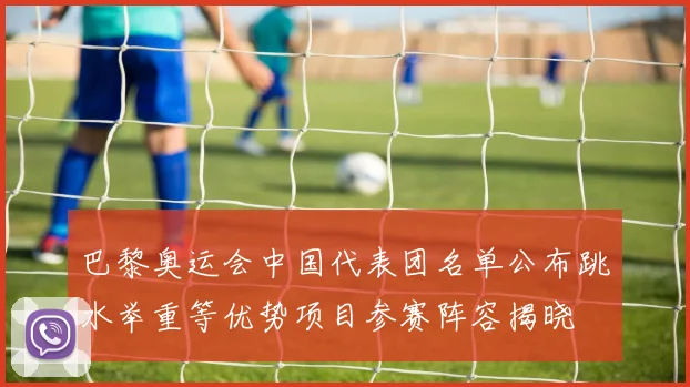 巴黎奥运会中国代表团名单公布跳水举重等优势项目参赛阵容揭晓