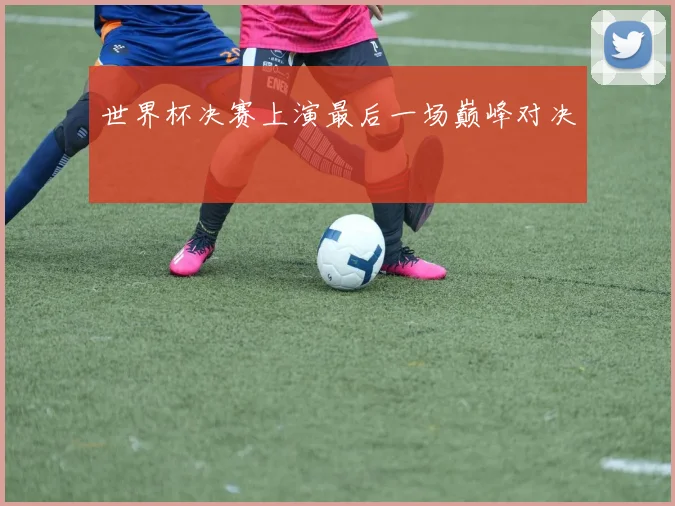 世界杯决赛上演最后一场巅峰对决