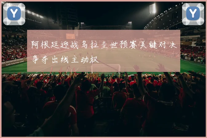 阿根廷迎战乌拉圭世预赛关键对决争夺出线主动权