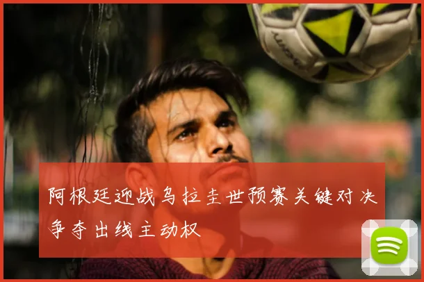 阿根廷迎战乌拉圭世预赛关键对决争夺出线主动权