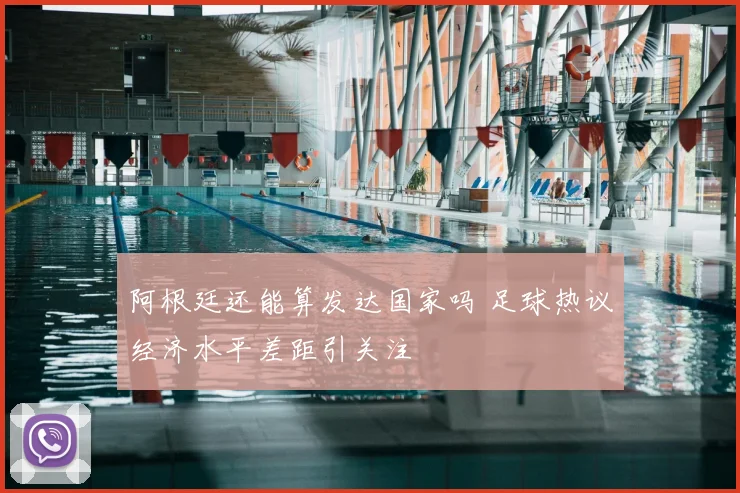 阿根廷还能算发达国家吗 足球热议经济水平差距引关注