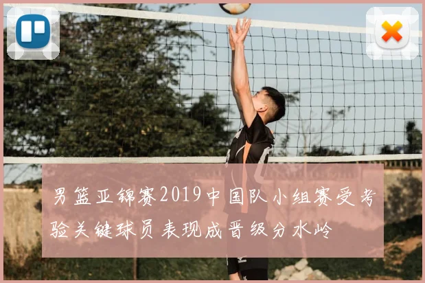 男篮亚锦赛2019中国队小组赛受考验关键球员表现成晋级分水岭