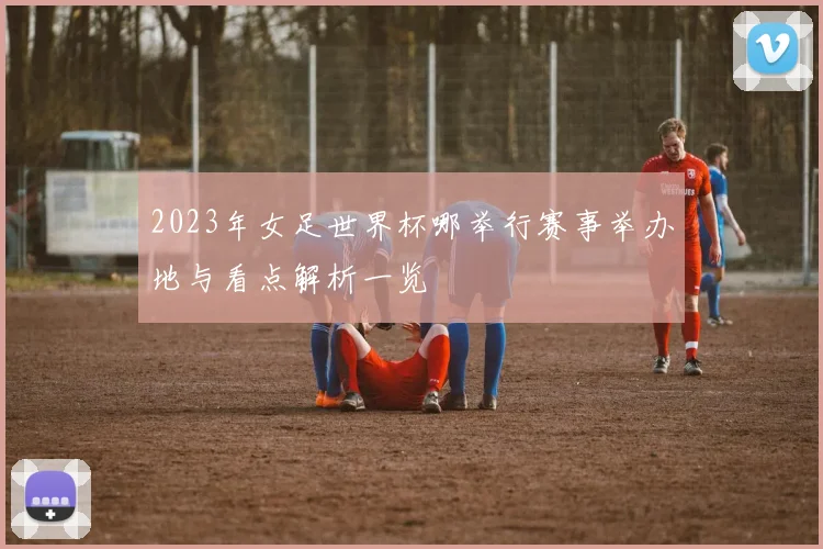 2023年女足世界杯哪举行赛事举办地与看点解析一览